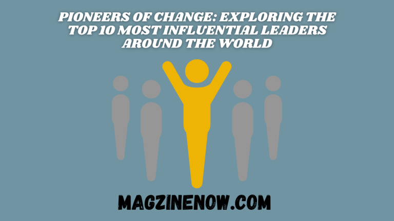 Pioneers of Change: Exploring the Top 10 Most Influential Leaders Around the World